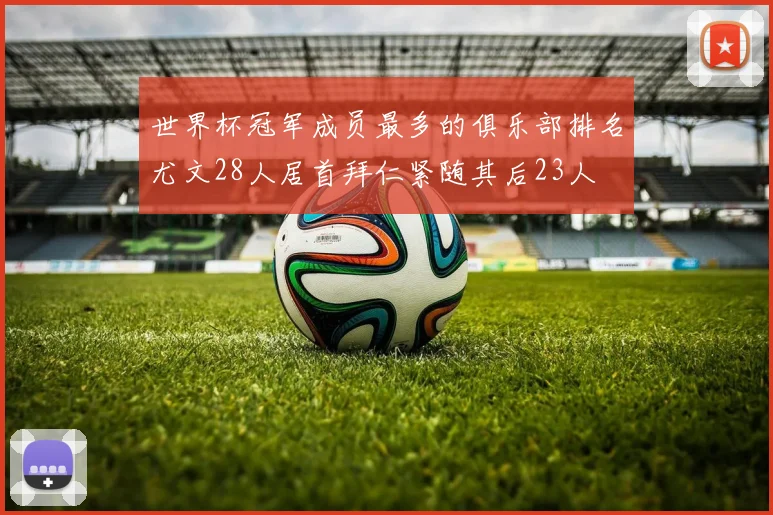 世界杯冠军成员最多的俱乐部排名尤文28人居首拜仁紧随其后23人