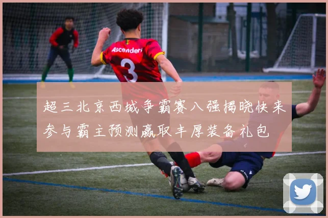 超三北京西城争霸赛八强揭晓快来参与霸主预测赢取丰厚装备礼包