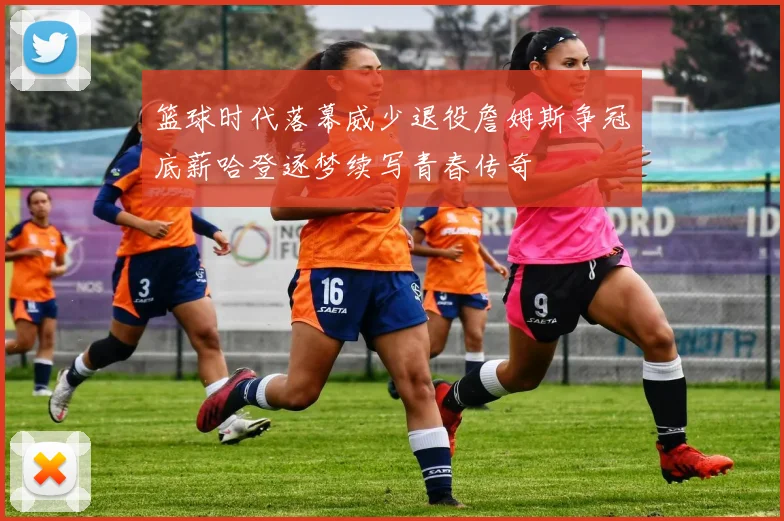 篮球时代落幕威少退役詹姆斯争冠底薪哈登逐梦续写青春传奇