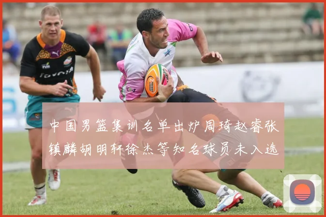 中国男篮集训名单出炉周琦赵睿张镇麟胡明轩徐杰等知名球员未入选