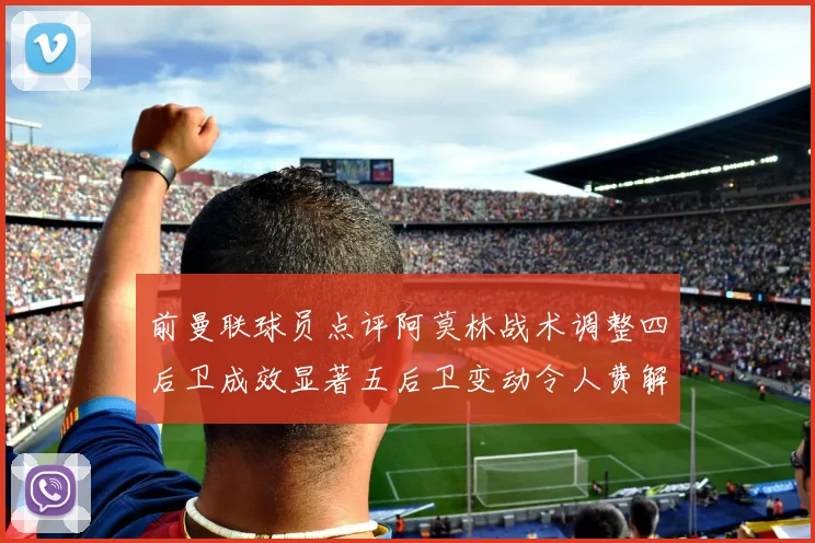 前曼联球员点评阿莫林战术调整四后卫成效显著五后卫变动令人费解