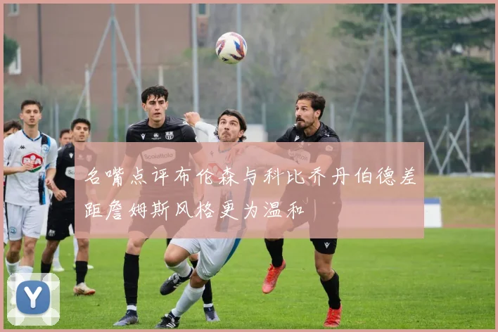 名嘴点评布伦森与科比乔丹伯德差距詹姆斯风格更为温和