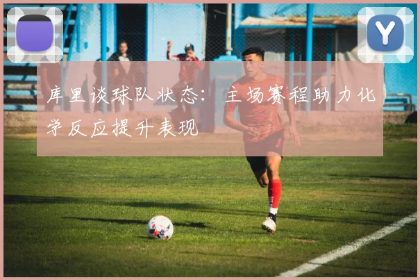 库里谈球队状态：主场赛程助力化学反应提升表现