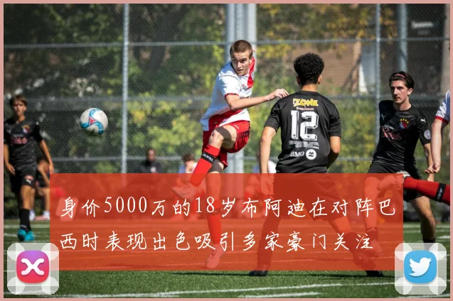 身价5000万的18岁布阿迪在对阵巴西时表现出色吸引多家豪门关注