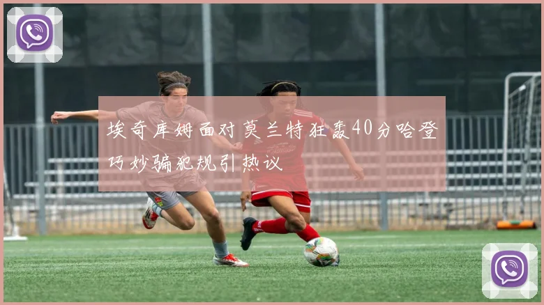 埃奇库姆面对莫兰特狂轰40分哈登巧妙骗犯规引热议