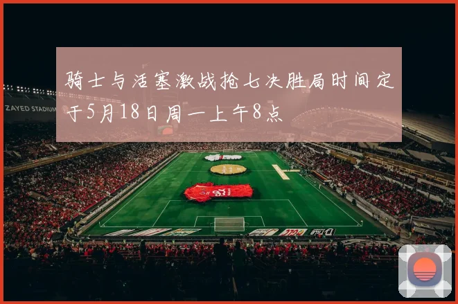 骑士与活塞激战抢七决胜局时间定于5月18日周一上午8点