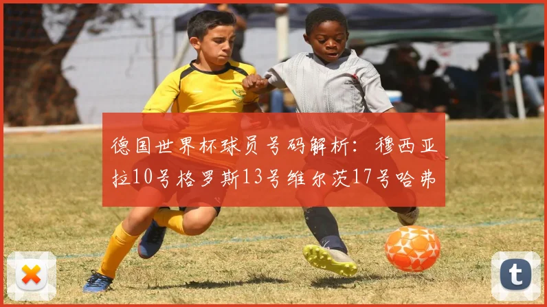 德国世界杯球员号码解析：穆西亚拉10号格罗斯13号维尔茨17号哈弗茨7号的背后故事