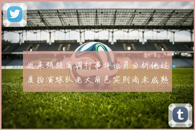 近来频频高调行事评论员分析他过度扮演球队老大角色实则尚未成熟