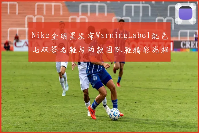 Nike全明星发布WarningLabel配色七双签名鞋与两款团队鞋精彩亮相