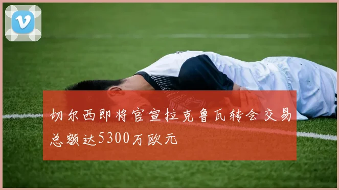 切尔西即将官宣拉克鲁瓦转会交易总额达5300万欧元