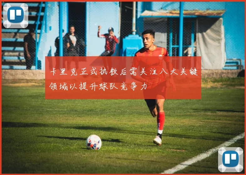 卡里克正式执教后需关注八大关键领域以提升球队竞争力