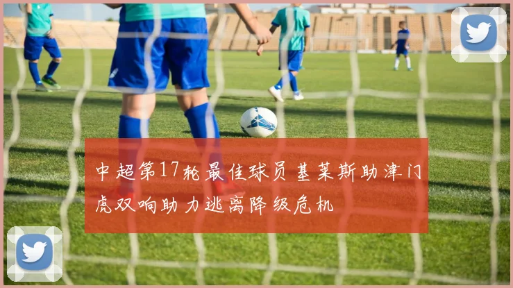中超第17轮最佳球员基莱斯助津门虎双响助力逃离降级危机