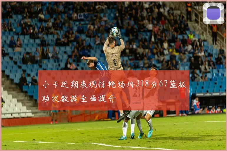 小卡近期表现惊艳场均318分67篮板助攻数据全面提升
