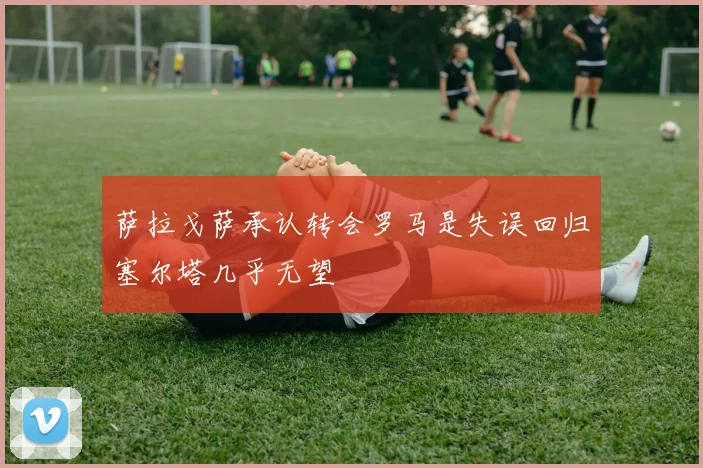 萨拉戈萨承认转会罗马是失误回归塞尔塔几乎无望