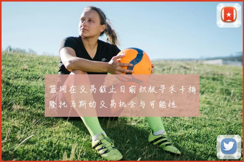篮网在交易截止日前积极寻求卡梅隆托马斯的交易机会与可能性