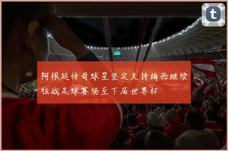 阿根廷传奇球星坚定支持梅西继续征战足球赛场至下届世界杯