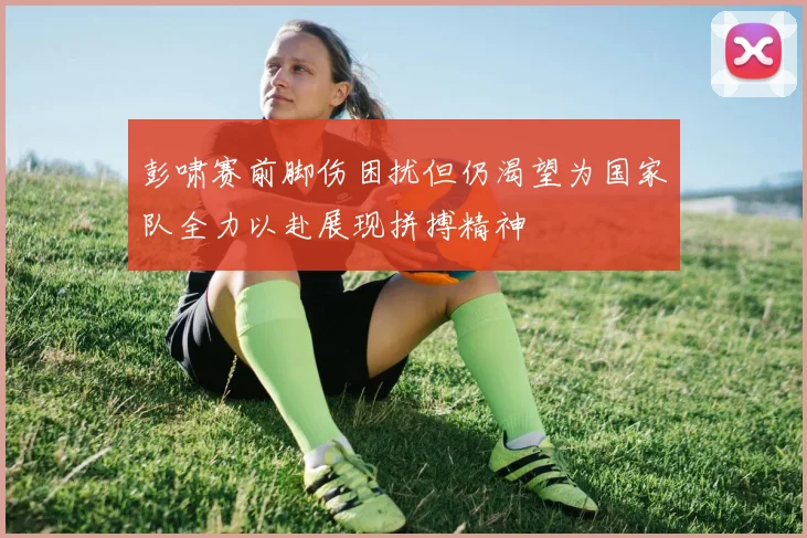 彭啸赛前脚伤困扰但仍渴望为国家队全力以赴展现拼搏精神