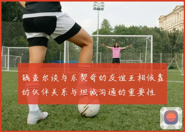 钱查尔谈与东契奇的友谊互相依靠的伙伴关系与坦诚沟通的重要性