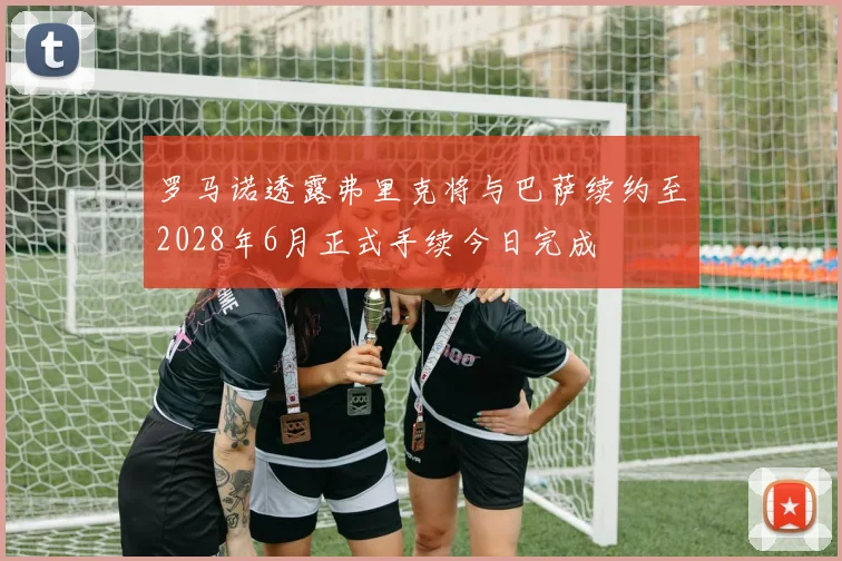 罗马诺透露弗里克将与巴萨续约至2028年6月正式手续今日完成