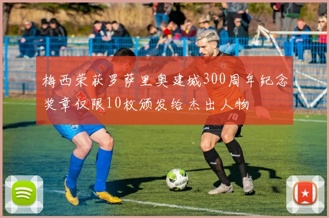 梅西荣获罗萨里奥建城300周年纪念奖章仅限10枚颁发给杰出人物