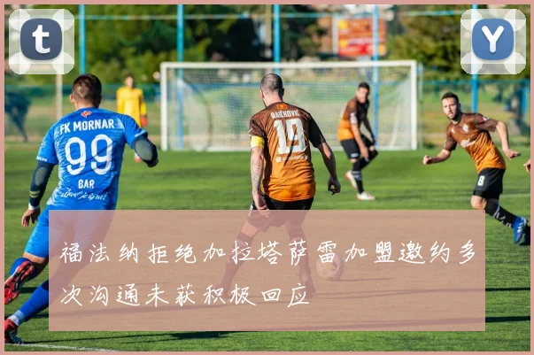 福法纳拒绝加拉塔萨雷加盟邀约多次沟通未获积极回应