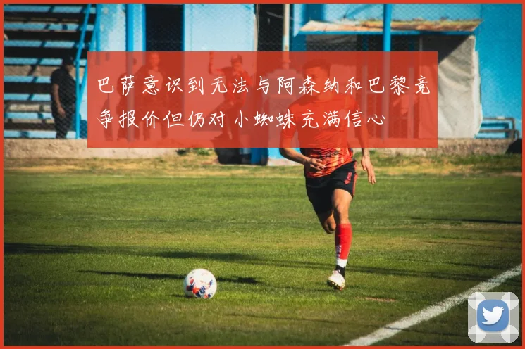 巴萨意识到无法与阿森纳和巴黎竞争报价但仍对小蜘蛛充满信心