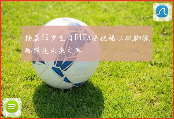 杨晨52岁生日FIFA送祝福以双脚探路照亮未来之路