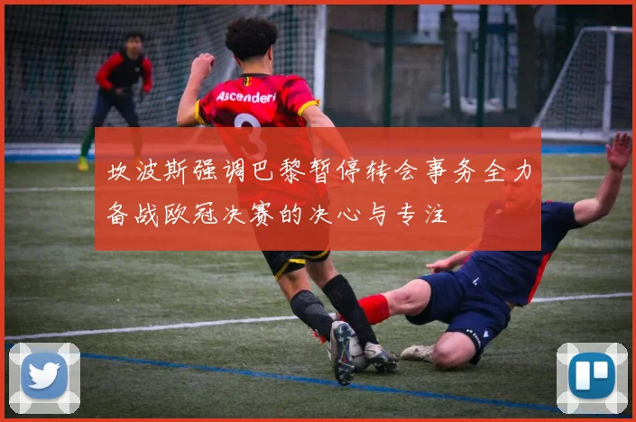 坎波斯强调巴黎暂停转会事务全力备战欧冠决赛的决心与专注