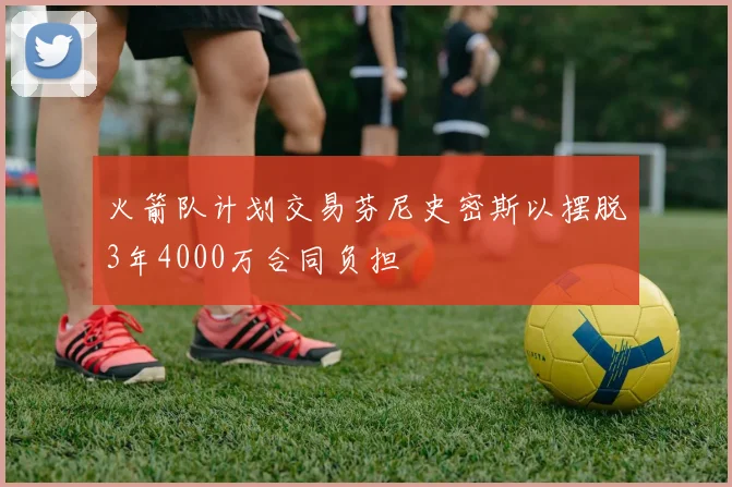 火箭队计划交易芬尼史密斯以摆脱3年4000万合同负担