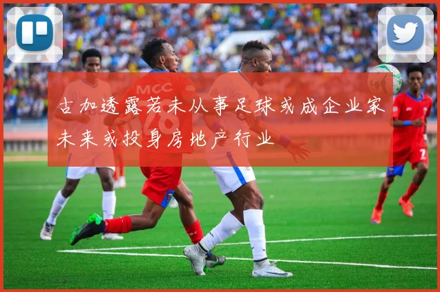古加透露若未从事足球或成企业家未来或投身房地产行业