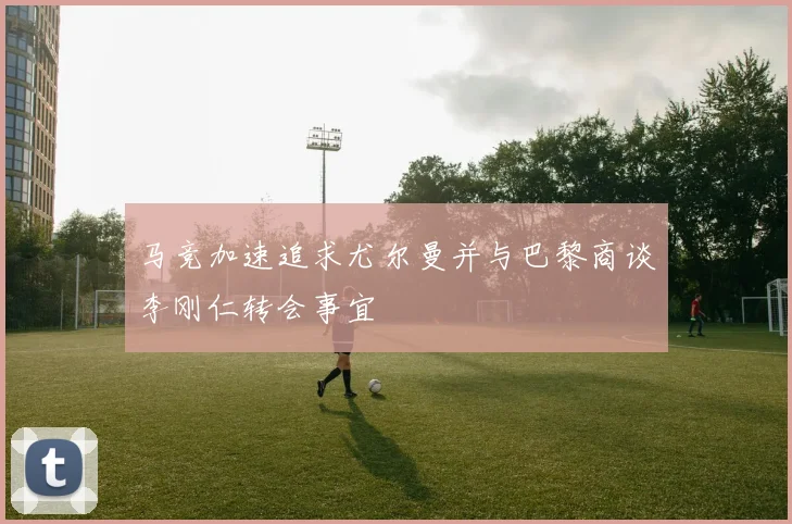 马竞加速追求尤尔曼并与巴黎商谈李刚仁转会事宜