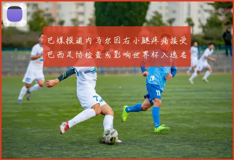 巴媒报道内马尔因右小腿疼痛接受巴西足协检查或影响世界杯入选名单